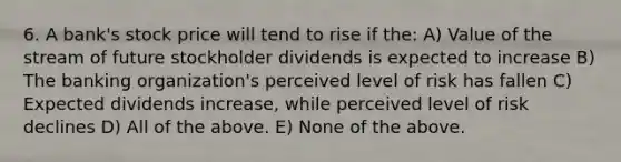 6. A bank's stock price will tend to rise if the: A) Value of the stream of future stockholder dividends is expected to increase B) The banking organization's perceived level of risk has fallen C) Expected dividends increase, while perceived level of risk declines D) All of the above. E) None of the above.