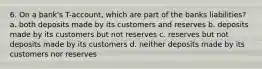 6. On a bank's T-account, which are part of the banks liabilities? a. both deposits made by its customers and reserves b. deposits made by its customers but not reserves c. reserves but not deposits made by its customers d. neither deposits made by its customers nor reserves