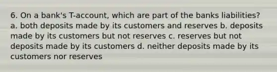 6. On a bank's T-account, which are part of the banks liabilities? a. both deposits made by its customers and reserves b. deposits made by its customers but not reserves c. reserves but not deposits made by its customers d. neither deposits made by its customers nor reserves