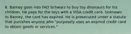 6. Barney goes into FAO Schwarz to buy toy dinosaurs for his children. He pays for the toys with a VISA credit card. Unknown to Barney, the card has expired. He is prosecuted under a statute that punishes anyone who "purposely uses an expired credit card to obtain goods or services."