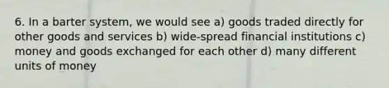 6. In a barter system, we would see a) goods traded directly for other goods and services b) wide-spread financial institutions c) money and goods exchanged for each other d) many different units of money