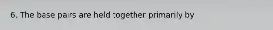 6. The base pairs are held together primarily by