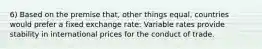 6) Based on the premise that, other things equal, countries would prefer a fixed exchange rate: Variable rates provide stability in international prices for the conduct of trade.