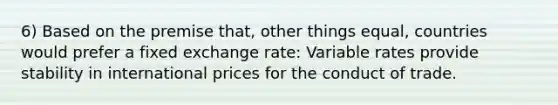 6) Based on the premise that, other things equal, countries would prefer a fixed exchange rate: Variable rates provide stability in international prices for the conduct of trade.