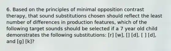 6. Based on the principles of minimal opposition contrast therapy, that sound substitutions chosen should reflect the least number of differences in production features, which of the following target sounds should be selected if a 7 year old child demonstrates the following substitutions: [r] [w], [] [d], [ ] [d], and [g] [k]?