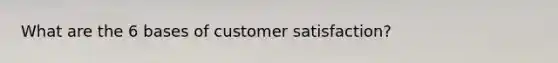 What are the 6 bases of customer satisfaction?