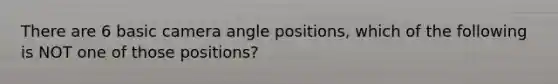 There are 6 basic camera angle positions, which of the following is NOT one of those positions?