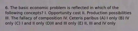 6. The basic economic problem is reflected in which of the following concepts? I. Opportunity cost II. Production possibilities III. The fallacy of composition IV. Ceteris paribus (A) I only (B) IV only (C) I and II only (D)II and III only (E) II, III and IV only