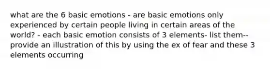 what are the 6 basic emotions - are basic emotions only experienced by certain people living in certain areas of the world? - each basic emotion consists of 3 elements- list them-- provide an illustration of this by using the ex of fear and these 3 elements occurring