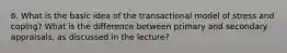 6. What is the basic idea of the transactional model of stress and coping? What is the difference between primary and secondary appraisals, as discussed in the lecture?