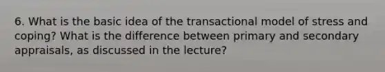 6. What is the basic idea of the transactional model of stress and coping? What is the difference between primary and secondary appraisals, as discussed in the lecture?