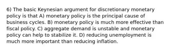 6) The basic Keynesian argument for discretionary monetary policy is that A) monetary policy is the principal cause of business cycles. B) monetary policy is much more effective than fiscal policy. C) aggregate demand is unstable and monetary policy can help to stabilize it. D) reducing unemployment is much more important than reducing inflation.