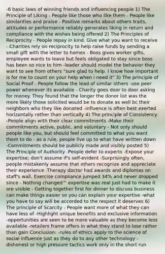 -6 basic laws of winning friends and influencing people 1) The Principle of Liking - People like those who like them - People like similarities and praise - Positive remarks about others traits, attitudes or performance reliably generates liking in return and compliance with the wishes being offered 2) The Principles of Reciprocity - People repay in kind. Give what you want to receive - Charities rely on reciprocity to help raise funds by sending a small gift with the letter to homes - Boss gives worker gifts, employee wants to leave but feels obligated to stay since boss has been so nice to him -leader should model the behavior they want to see from others "sure glad to help. I know how important is for me to count on your help when i need it" 3) The principle of Social Proof - People follow the lead of similar others -use peer power whenever its available - Charity goes door to door asking for money. They found that the longer the donor list was the more likely those solicited would be to donate as well bc their neighbors who they like donated -influence is often best exerted horizontally rather than vertically 4) The principle of Consistency -People align with their clear commitments -Make their commitments active, public, and voluntary - Not only should people like you, but should feel committed to what you want them to do - as a rule, people live up to what have written down -Commitments should be publicly made and visibly posted 5) The Principle of Authority -People defer to experts -Expose your expertise; don't assume if's self-evident -Surprisingly often, people mistakenly assume that others recognize and appreciate their experience -Therapy doctor had awards and diplomas on staff's wall. Exercise compliance jumped 34% and never dropped since - Nothing changed^ expertise was real just had to make it ore visible - Getting together first for dinner to discuss business can make things easier so you can explain your expertise -what you have to say will be accorded to the respect it deserves 6) The principle of Scarcity - People want more of what they can have less of -Highlight unique benefits and exclusive information -opportunities are seen to be more valuable as they become less available -retailers frame offers in what they stand to lose rather than gain Conclusion: -rules of ethics apply to the science of social influence just as they do to any other technology -dishonest or high pressure tactics work only in the short run