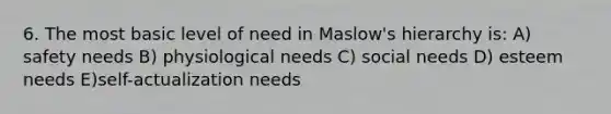 6. The most basic level of need in Maslow's hierarchy is: A) safety needs B) physiological needs C) social needs D) esteem needs E)self-actualization needs