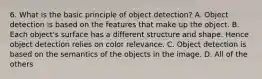 6. What is the basic principle of object detection? A. Object detection is based on the features that make up the object. B. Each object's surface has a different structure and shape. Hence object detection relies on color relevance. C. Object detection is based on the semantics of the objects in the image. D. All of the others