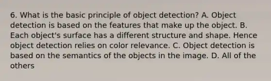 6. What is the basic principle of object detection? A. Object detection is based on the features that make up the object. B. Each object's surface has a different structure and shape. Hence object detection relies on color relevance. C. Object detection is based on the semantics of the objects in the image. D. All of the others