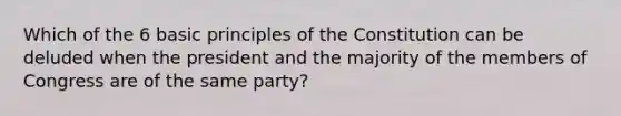 Which of the 6 basic principles of the Constitution can be deluded when the president and the majority of the members of Congress are of the same party?