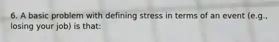 6. A basic problem with defining stress in terms of an event (e.g., losing your job) is that: