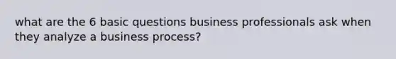 what are the 6 basic questions business professionals ask when they analyze a business process?