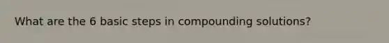 What are the 6 basic steps in compounding solutions?