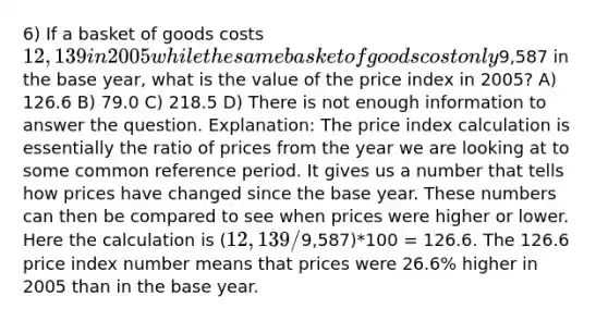 6) If a basket of goods costs 12,139 in 2005 while the same basket of goods cost only9,587 in the base year, what is the value of the price index in 2005? A) 126.6 B) 79.0 C) 218.5 D) There is not enough information to answer the question. Explanation: The price index calculation is essentially the ratio of prices from the year we are looking at to some common reference period. It gives us a number that tells how prices have changed since the base year. These numbers can then be compared to see when prices were higher or lower. Here the calculation is (12,139/9,587)*100 = 126.6. The 126.6 price index number means that prices were 26.6% higher in 2005 than in the base year.