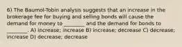 6) The Baumol-Tobin analysis suggests that an increase in the brokerage fee for buying and selling bonds will cause the demand for money to ________ and the demand for bonds to ________. A) increase; increase B) increase; decrease C) decrease; increase D) decrease; decrease