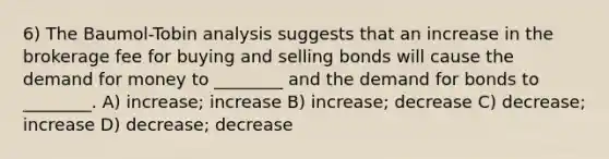 6) The Baumol-Tobin analysis suggests that an increase in the brokerage fee for buying and selling bonds will cause the demand for money to ________ and the demand for bonds to ________. A) increase; increase B) increase; decrease C) decrease; increase D) decrease; decrease