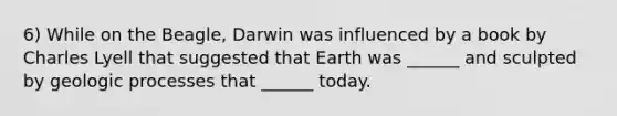 6) While on the Beagle, Darwin was influenced by a book by Charles Lyell that suggested that Earth was ______ and sculpted by geologic processes that ______ today.