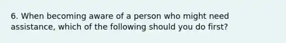 6. When becoming aware of a person who might need assistance, which of the following should you do first?