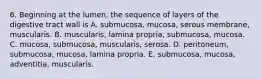 6. Beginning at the lumen, the sequence of layers of the digestive tract wall is A. submucosa, mucosa, serous membrane, muscularis. B. muscularis, lamina propria, submucosa, mucosa. C. mucosa, submucosa, muscularis, serosa. D. peritoneum, submucosa, mucosa, lamina propria. E. submucosa, mucosa, adventitia, muscularis.