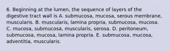 6. Beginning at the lumen, the sequence of layers of the digestive tract wall is A. submucosa, mucosa, serous membrane, muscularis. B. muscularis, lamina propria, submucosa, mucosa. C. mucosa, submucosa, muscularis, serosa. D. peritoneum, submucosa, mucosa, lamina propria. E. submucosa, mucosa, adventitia, muscularis.