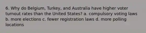 6. Why do Belgium, Turkey, and Australia have higher voter turnout rates than the United States? a. compulsory voting laws b. more elections c. fewer registration laws d. more polling locations