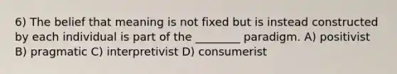 6) The belief that meaning is not fixed but is instead constructed by each individual is part of the ________ paradigm. A) positivist B) pragmatic C) interpretivist D) consumerist