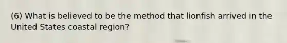 (6) What is believed to be the method that lionfish arrived in the United States coastal region?