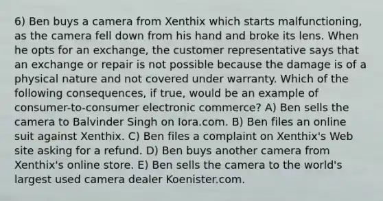 6) Ben buys a camera from Xenthix which starts malfunctioning, as the camera fell down from his hand and broke its lens. When he opts for an exchange, the customer representative says that an exchange or repair is not possible because the damage is of a physical nature and not covered under warranty. Which of the following consequences, if true, would be an example of consumer-to-consumer electronic commerce? A) Ben sells the camera to Balvinder Singh on Iora.com. B) Ben files an online suit against Xenthix. C) Ben files a complaint on Xenthix's Web site asking for a refund. D) Ben buys another camera from Xenthix's online store. E) Ben sells the camera to the world's largest used camera dealer Koenister.com.