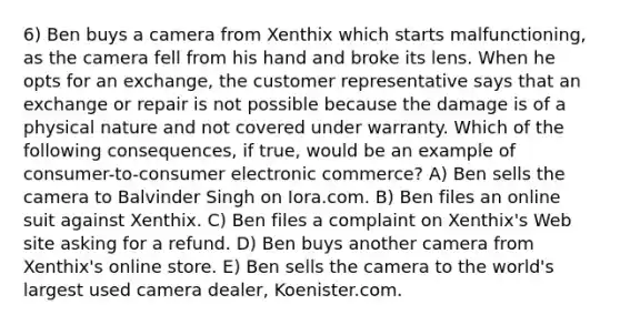 6) Ben buys a camera from Xenthix which starts malfunctioning, as the camera fell from his hand and broke its lens. When he opts for an exchange, the customer representative says that an exchange or repair is not possible because the damage is of a physical nature and not covered under warranty. Which of the following consequences, if true, would be an example of consumer-to-consumer electronic commerce? A) Ben sells the camera to Balvinder Singh on Iora.com. B) Ben files an online suit against Xenthix. C) Ben files a complaint on Xenthix's Web site asking for a refund. D) Ben buys another camera from Xenthix's online store. E) Ben sells the camera to the world's largest used camera dealer, Koenister.com.