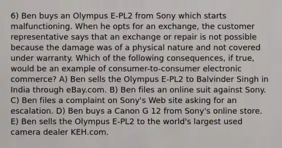 6) Ben buys an Olympus E-PL2 from Sony which starts malfunctioning. When he opts for an exchange, the customer representative says that an exchange or repair is not possible because the damage was of a physical nature and not covered under warranty. Which of the following consequences, if true, would be an example of consumer-to-consumer electronic commerce? A) Ben sells the Olympus E-PL2 to Balvinder Singh in India through eBay.com. B) Ben files an online suit against Sony. C) Ben files a complaint on Sony's Web site asking for an escalation. D) Ben buys a Canon G 12 from Sony's online store. E) Ben sells the Olympus E-PL2 to the world's largest used camera dealer KEH.com.