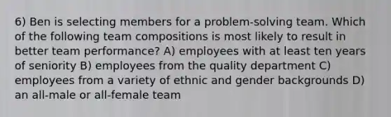 6) Ben is selecting members for a problem-solving team. Which of the following team compositions is most likely to result in better team performance? A) employees with at least ten years of seniority B) employees from the quality department C) employees from a variety of ethnic and gender backgrounds D) an all-male or all-female team