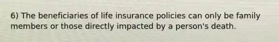 6) The beneficiaries of life insurance policies can only be family members or those directly impacted by a person's death.