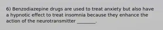 6) Benzodiazepine drugs are used to treat anxiety but also have a hypnotic effect to treat insomnia because they enhance the action of the neurotransmitter ________.