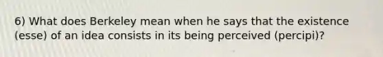 6) What does Berkeley mean when he says that the existence (esse) of an idea consists in its being perceived (percipi)?