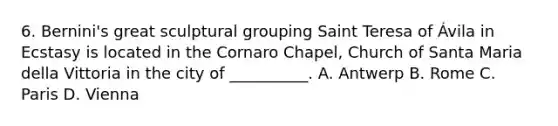 6. Bernini's great sculptural grouping Saint Teresa of Ávila in Ecstasy is located in the Cornaro Chapel, Church of Santa Maria della Vittoria in the city of __________. A. Antwerp B. Rome C. Paris D. Vienna