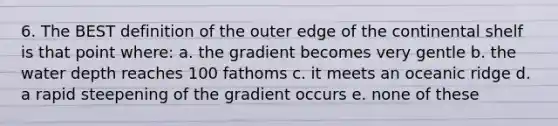 6. The BEST definition of the outer edge of the continental shelf is that point where: a. the gradient becomes very gentle b. the water depth reaches 100 fathoms c. it meets an oceanic ridge d. a rapid steepening of the gradient occurs e. none of these