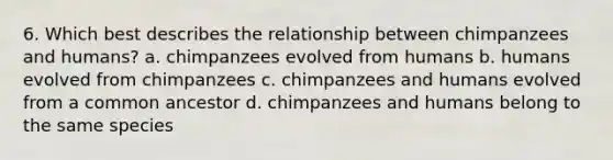 6. Which best describes the relationship between chimpanzees and humans? a. chimpanzees evolved from humans b. humans evolved from chimpanzees c. chimpanzees and humans evolved from a common ancestor d. chimpanzees and humans belong to the same species