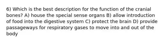 6) Which is the best description for the function of the cranial bones? A) house the special sense organs B) allow introduction of food into the digestive system C) protect the brain D) provide passageways for respiratory gases to move into and out of the body