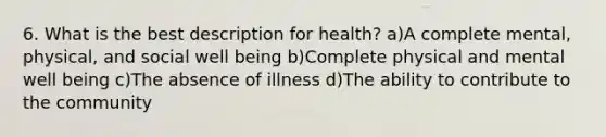 6. What is the best description for health? a)A complete mental, physical, and social well being b)Complete physical and mental well being c)The absence of illness d)The ability to contribute to the community