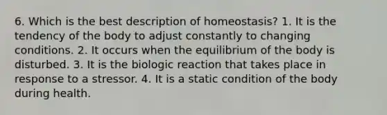 6. Which is the best description of homeostasis? 1. It is the tendency of the body to adjust constantly to changing conditions. 2. It occurs when the equilibrium of the body is disturbed. 3. It is the biologic reaction that takes place in response to a stressor. 4. It is a static condition of the body during health.