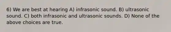 6) We are best at hearing A) infrasonic sound. B) ultrasonic sound. C) both infrasonic and ultrasonic sounds. D) None of the above choices are true.