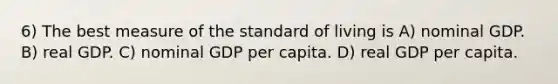 6) The best measure of the standard of living is A) nominal GDP. B) real GDP. C) nominal GDP per capita. D) real GDP per capita.