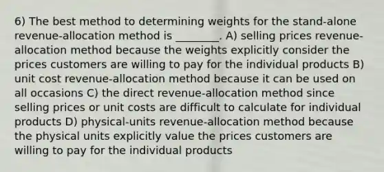 6) The best method to determining weights for the stand-alone revenue-allocation method is ________. A) selling prices revenue-allocation method because the weights explicitly consider the prices customers are willing to pay for the individual products B) unit cost revenue-allocation method because it can be used on all occasions C) the direct revenue-allocation method since selling prices or unit costs are difficult to calculate for individual products D) physical-units revenue-allocation method because the physical units explicitly value the prices customers are willing to pay for the individual products